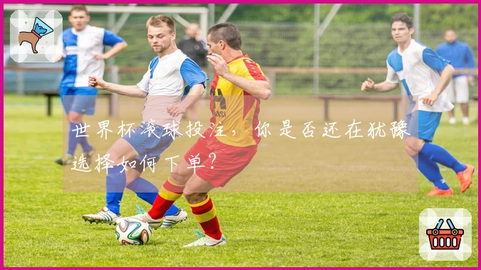 世界杯滚球投注，你是否还在犹豫选择如何下单？