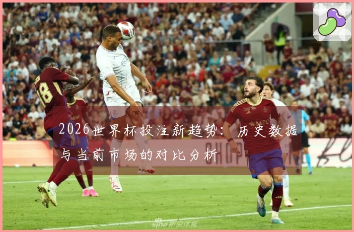 2026世界杯投注新趋势：历史数据与当前市场的对比分析